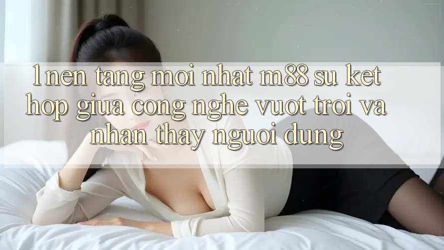 1. Nền Tảng Mới nhất M88: Sự Kết Hợp Giữa Công Nghệ Vượt Trội Và Nhận thấy Người Dùng 1. Nền Tảng Mới nhất M88: Sự Kết Hợp Giữa Công Nghệ Vượt Trội Và Nhận thấy Người Dùng