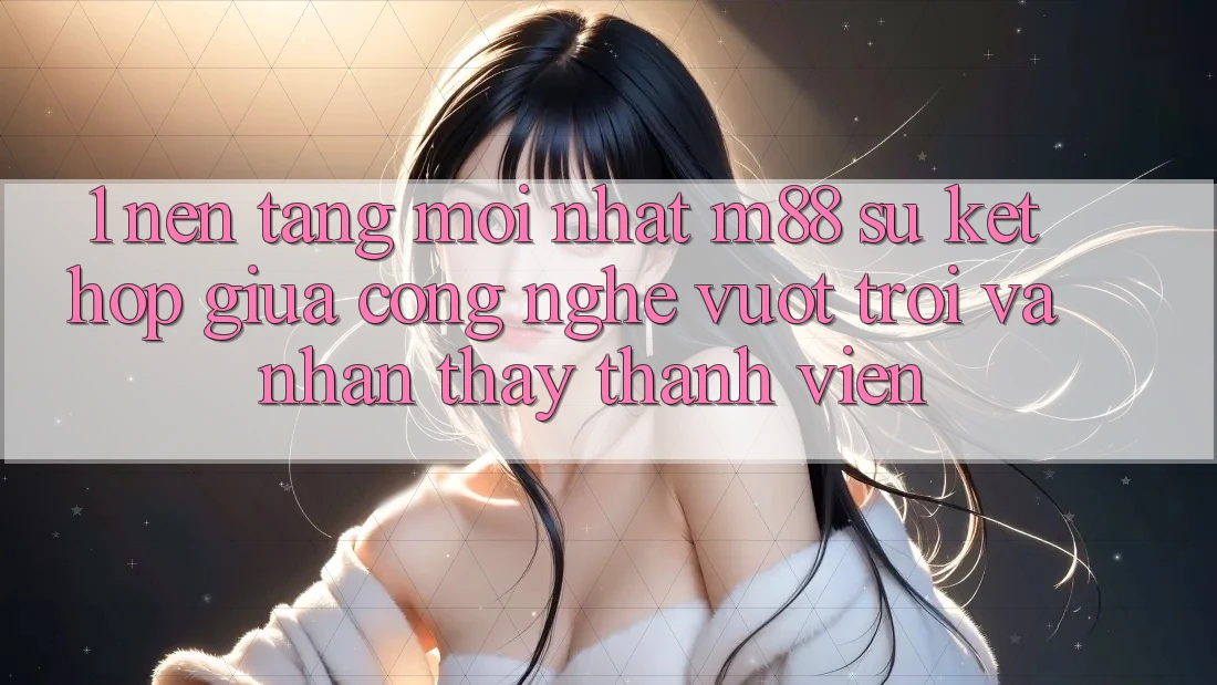 1. Nền Tảng Mới nhất M88: Sự Kết Hợp Giữa Công Nghệ Vượt Trội Và Nhận thấy Thành viên