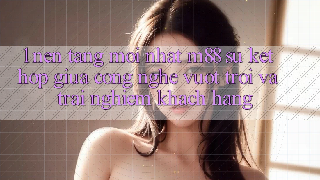 1. Nền Tảng Mới nhất M88: Sự Kết hợp Giữa Công Nghệ Vượt Trội Và Trải Nghiệm Khách hàng