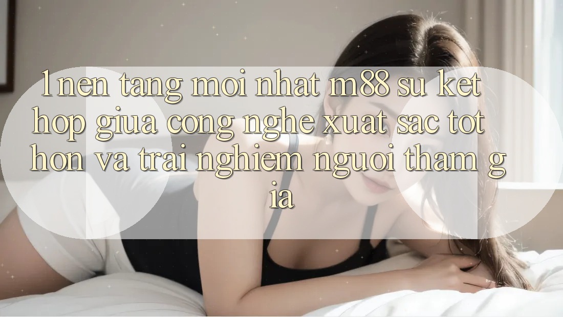 1. Nền Tảng Mới nhất M88: Sự Kết Hợp Giữa Công Nghệ Xuất sắc tốt hơn Và Trải Nghiệm Người tham gia