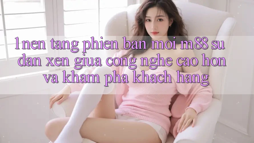1. Nền Tảng Phiên bản mới M88: Sự Đan xen Giữa Công Nghệ Cao hơn Và Khám phá Khách hàng