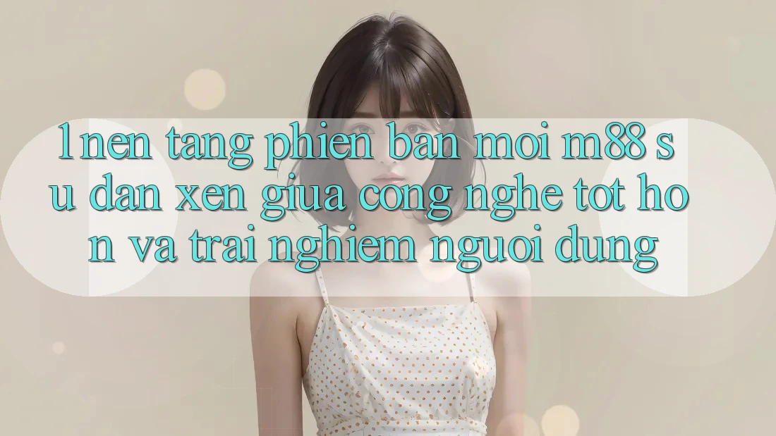 1. Nền Tảng Phiên bản mới M88: Sự Đan xen Giữa Công Nghệ Tốt hơn Và Trải Nghiệm Người Dùng