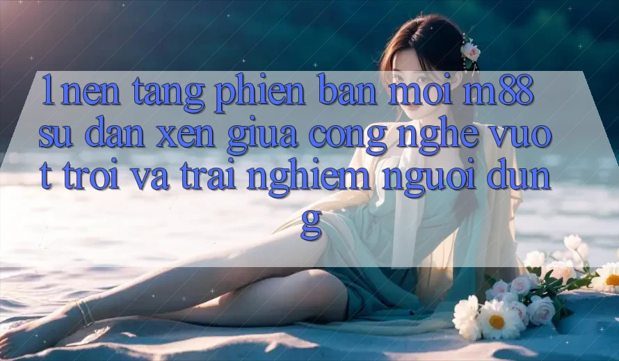 1. Nền Tảng Phiên bản mới M88: Sự Đan xen Giữa Công Nghệ Vượt Trội Và Trải Nghiệm Người Dùng 1. Nền Tảng Phiên bản mới M88: Sự Đan xen Giữa Công Nghệ Vượt Trội Và Trải Nghiệm Người Dùng