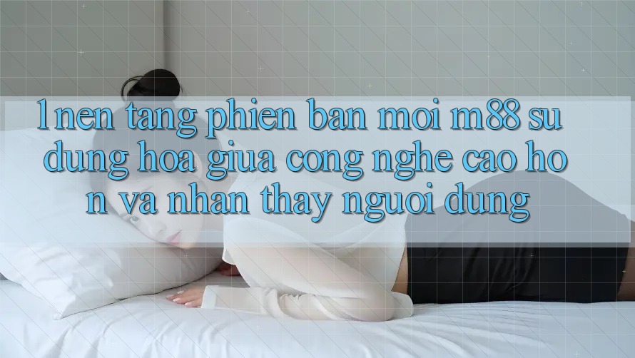 1. Nền Tảng Phiên bản mới M88: Sự Dung hòa Giữa Công Nghệ Cao hơn Và Nhận thấy Người Dùng 1. Nền Tảng Phiên bản mới M88: Sự Dung hòa Giữa Công Nghệ Cao hơn Và Nhận thấy Người Dùng