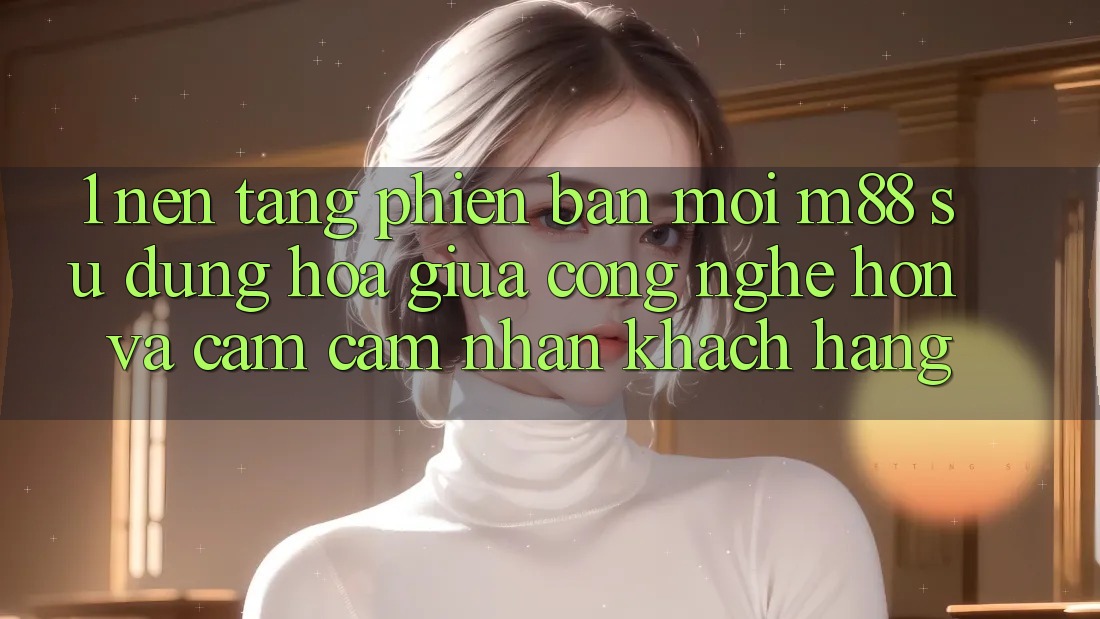 1. Nền Tảng Phiên bản mới M88: Sự Dung hòa Giữa Công Nghệ Hơn Và Cảm cảm nhận Khách hàng