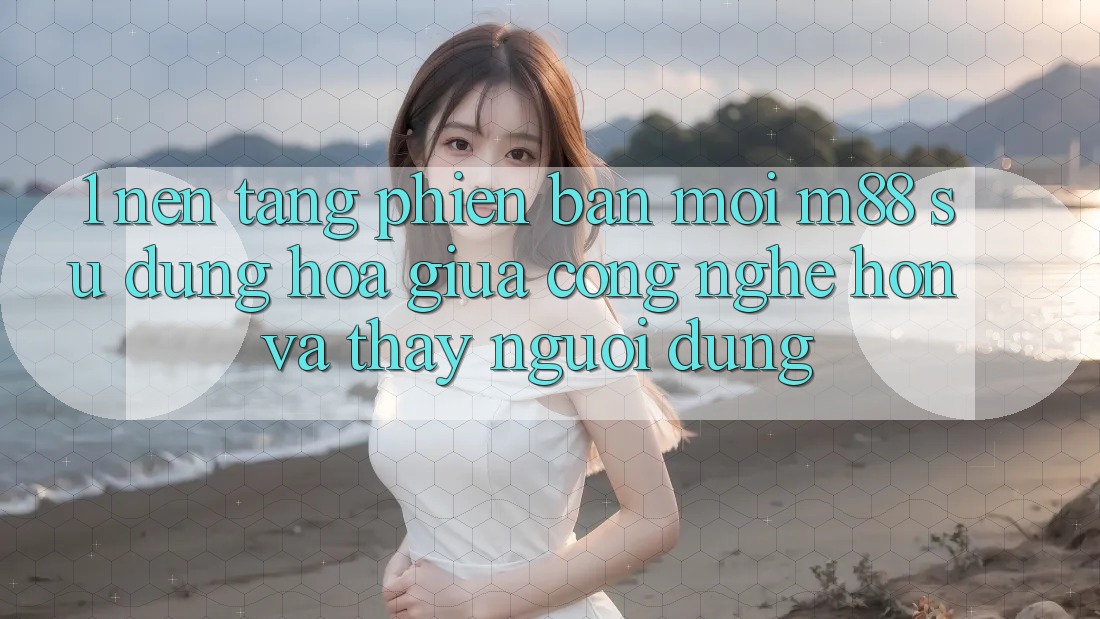1. Nền Tảng Phiên bản mới M88: Sự Dung hòa Giữa Công Nghệ Hơn Và Thấy Người Dùng