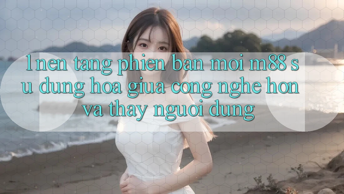 1. Nền Tảng Phiên bản mới M88: Sự Dung hòa Giữa Công Nghệ Hơn Và Thấy Người Dùng