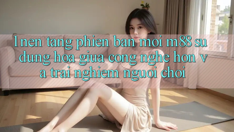 1. Nền Tảng Phiên bản mới M88: Sự Dung hòa Giữa Công Nghệ Hơn Và Trải Nghiệm Người chơi 1. Nền Tảng Phiên bản mới M88: Sự Dung hòa Giữa Công Nghệ Hơn Và Trải Nghiệm Người chơi