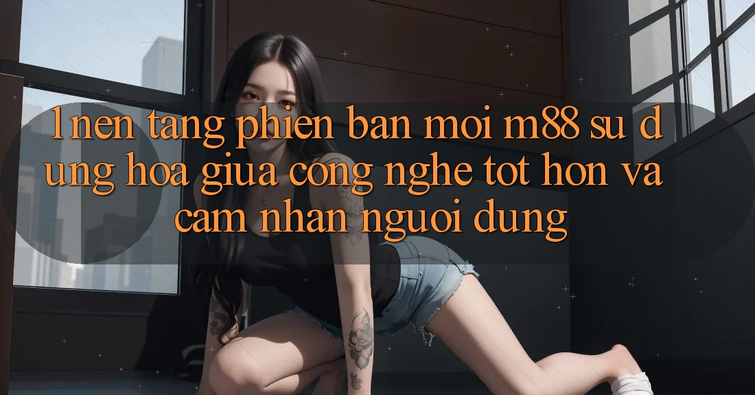 1. Nền Tảng Phiên bản mới M88: Sự Dung hòa Giữa Công Nghệ Tốt hơn Và Cảm nhận Người dùng