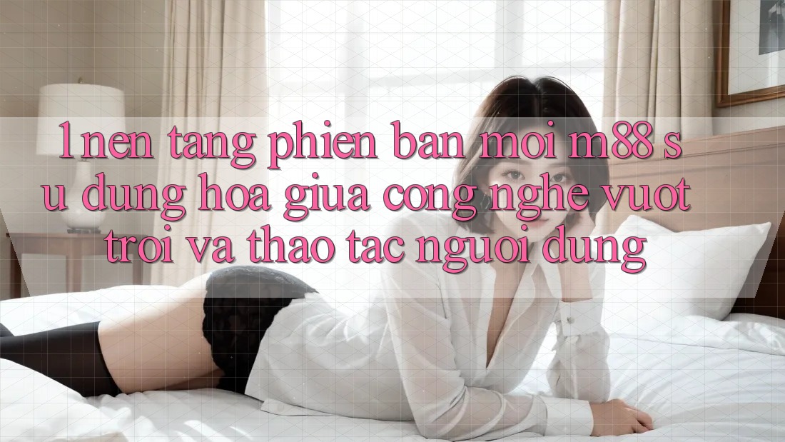 1. Nền Tảng Phiên bản mới M88: Sự Dung hòa Giữa Công Nghệ Vượt Trội Và Thao tác Người Dùng