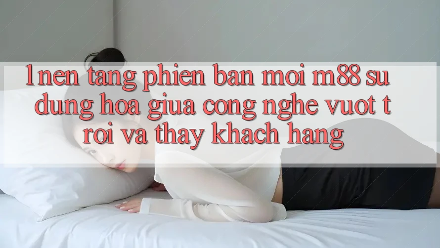 1. Nền Tảng Phiên bản mới M88: Sự Dung hòa Giữa Công Nghệ Vượt Trội Và Thấy Khách hàng