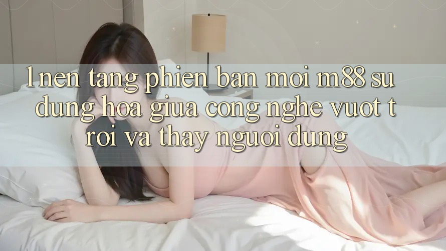 1. Nền Tảng Phiên bản mới M88: Sự Dung hòa Giữa Công Nghệ Vượt Trội Và Thấy Người Dùng
