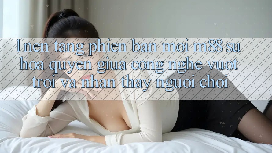 1. Nền Tảng Phiên bản mới M88: Sự Hòa quyện Giữa Công Nghệ Vượt Trội Và Nhận thấy Người chơi