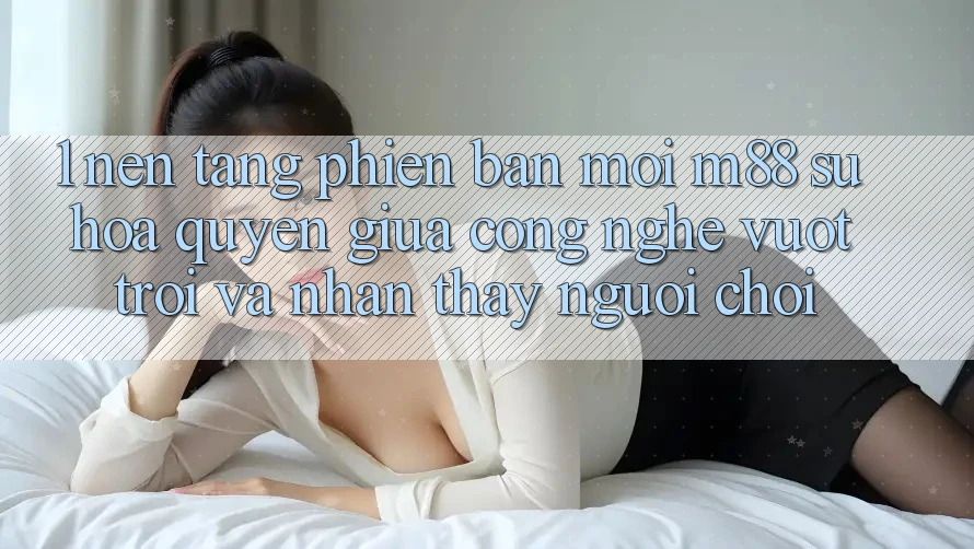 1. Nền Tảng Phiên bản mới M88: Sự Hòa quyện Giữa Công Nghệ Vượt Trội Và Nhận thấy Người chơi