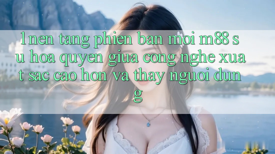 1. Nền tảng Phiên bản mới M88: Sự Hòa quyện Giữa Công Nghệ Xuất sắc cao hơn Và Thấy Người Dùng 1. Nền tảng Phiên bản mới M88: Sự Hòa quyện Giữa Công Nghệ Xuất sắc cao hơn Và Thấy Người Dùng