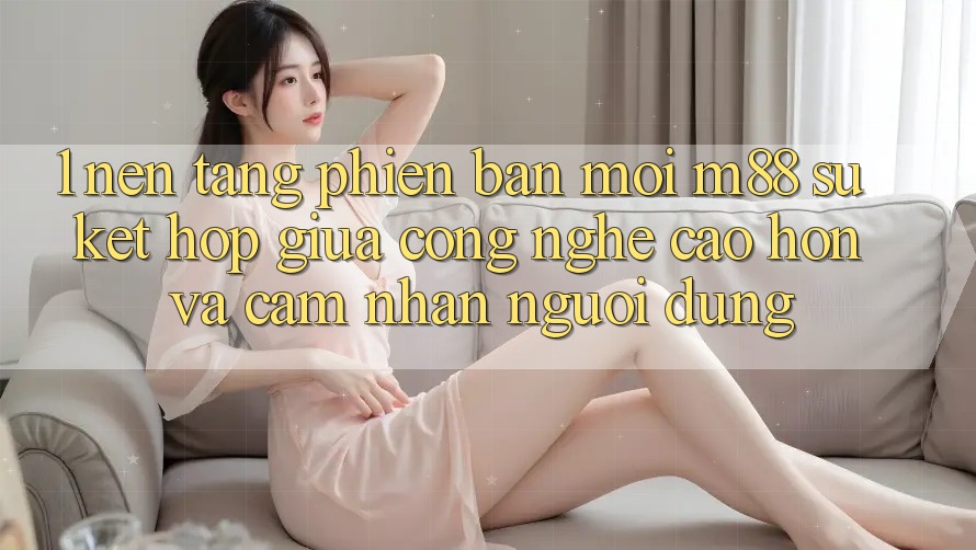 1. Nền Tảng Phiên bản mới M88: Sự Kết Hợp Giữa Công Nghệ Cao hơn Và Cảm nhận Người Dùng 1. Nền Tảng Phiên bản mới M88: Sự Kết Hợp Giữa Công Nghệ Cao hơn Và Cảm nhận Người Dùng