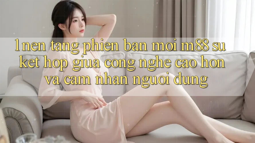 1. Nền Tảng Phiên bản mới M88: Sự Kết Hợp Giữa Công Nghệ Cao hơn Và Cảm nhận Người Dùng