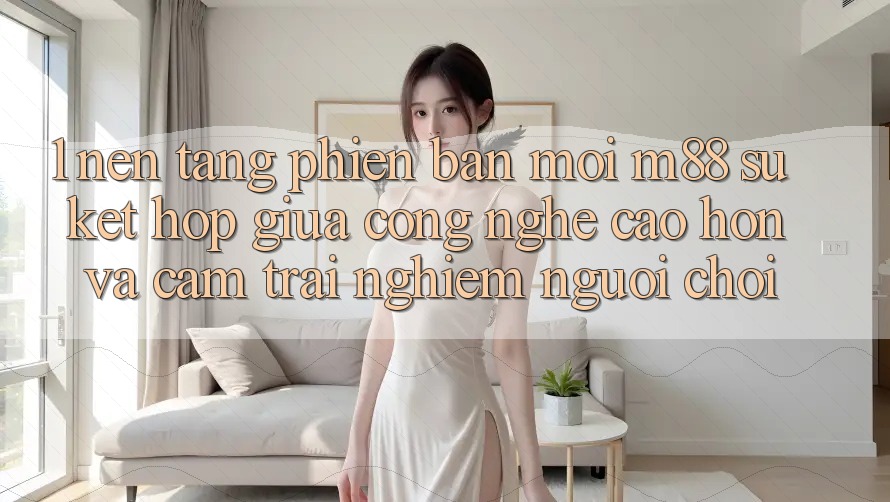 1. Nền Tảng Phiên bản mới M88: Sự Kết Hợp Giữa Công Nghệ Cao hơn Và Cảm trải nghiệm Người chơi