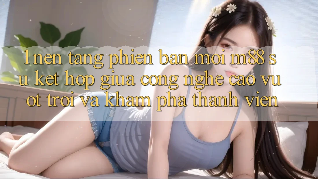 1. Nền Tảng Phiên bản mới M88: Sự Kết Hợp Giữa Công Nghệ Cao vượt trội Và Khám phá Thành viên