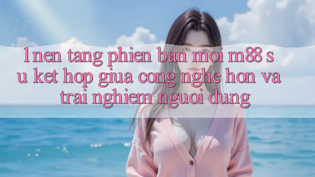 1. Nền Tảng Phiên bản mới M88: Sự Kết Hợp Giữa Công Nghệ Hơn Và Trải Nghiệm Người Dùng