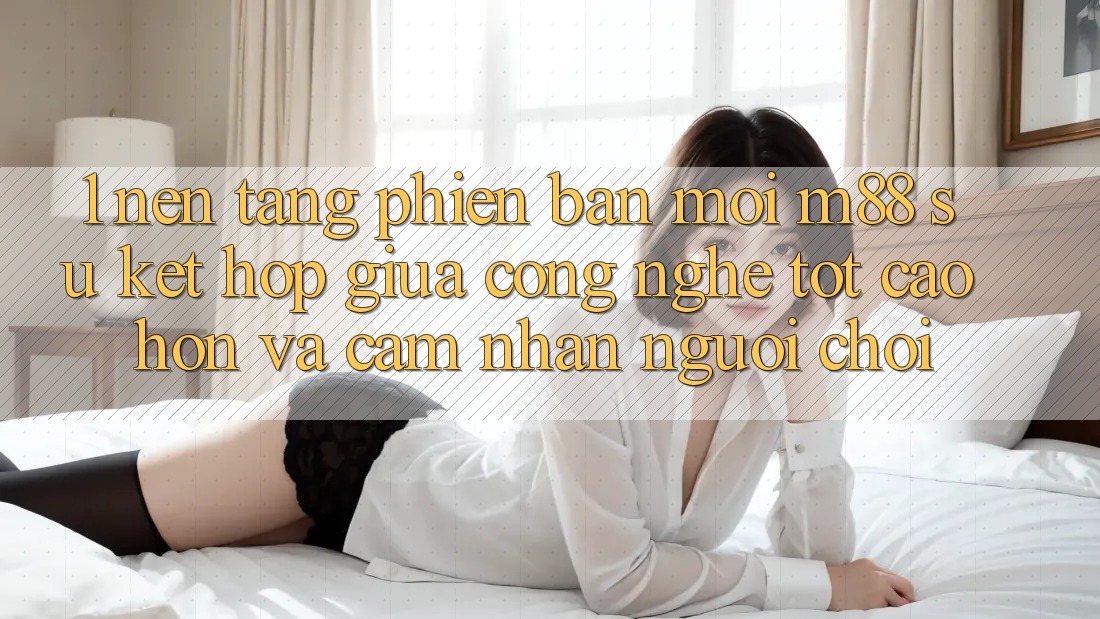 1. Nền Tảng Phiên bản mới M88: Sự Kết Hợp Giữa Công Nghệ Tốt cao hơn Và Cảm nhận Người chơi