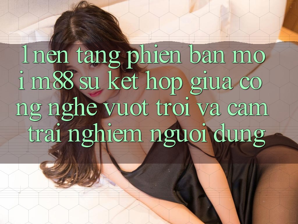 1. Nền Tảng Phiên bản mới M88: Sự Kết hợp Giữa Công Nghệ Vượt Trội Và Cảm trải nghiệm Người Dùng