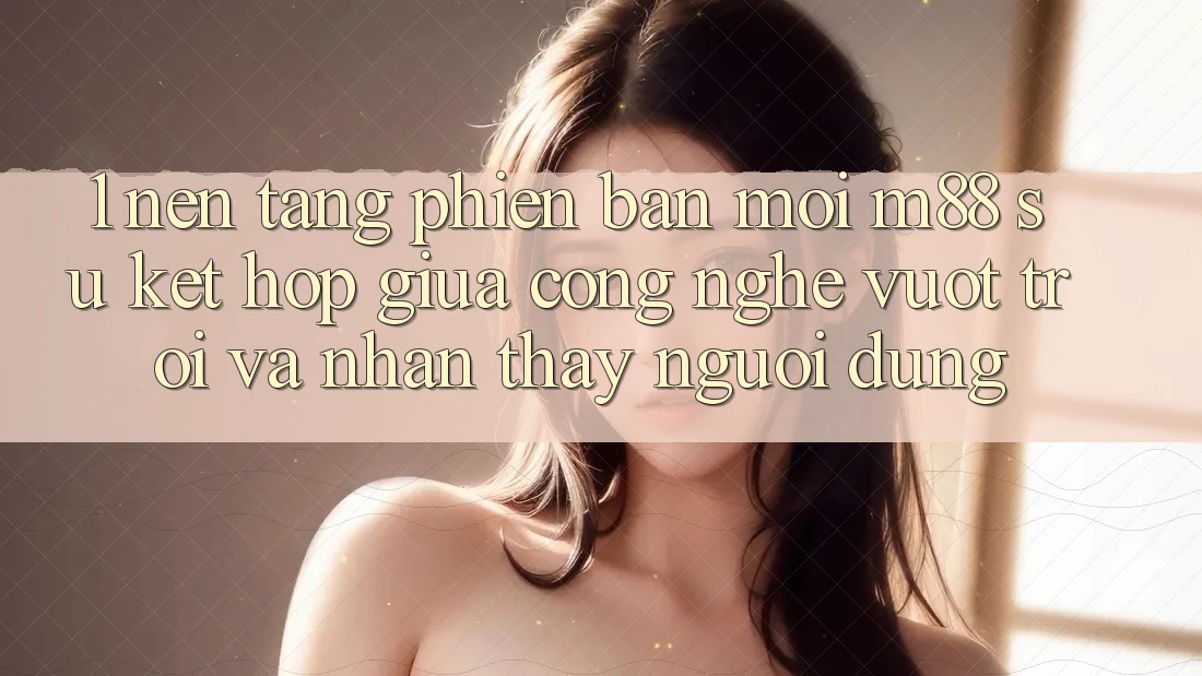 1. Nền Tảng Phiên bản mới M88: Sự Kết Hợp Giữa Công Nghệ Vượt Trội Và Nhận thấy Người Dùng