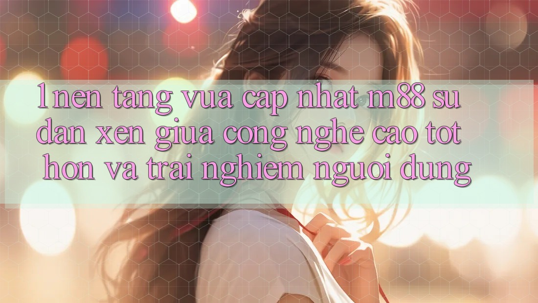 1. Nền tảng Vừa cập nhật M88: Sự Đan xen Giữa Công Nghệ Cao tốt hơn Và Trải Nghiệm Người Dùng 1. Nền tảng Vừa cập nhật M88: Sự Đan xen Giữa Công Nghệ Cao tốt hơn Và Trải Nghiệm Người Dùng