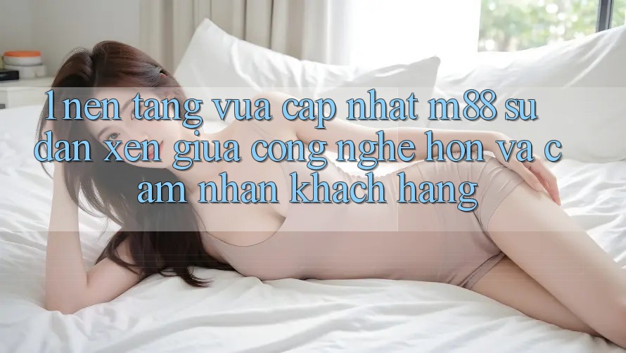 1. Nền Tảng Vừa cập nhật M88: Sự Đan xen Giữa Công Nghệ Hơn Và Cảm nhận Khách hàng