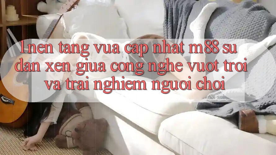 1. Nền Tảng Vừa cập nhật M88: Sự Đan xen Giữa Công Nghệ Vượt trội Và Trải Nghiệm Người chơi 1. Nền Tảng Vừa cập nhật M88: Sự Đan xen Giữa Công Nghệ Vượt trội Và Trải Nghiệm Người chơi