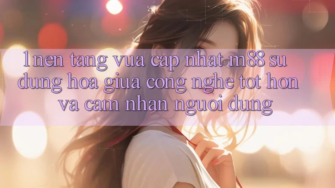 1. Nền Tảng Vừa cập nhật M88: Sự Dung hòa Giữa Công Nghệ Tốt hơn Và Cảm nhận Người Dùng