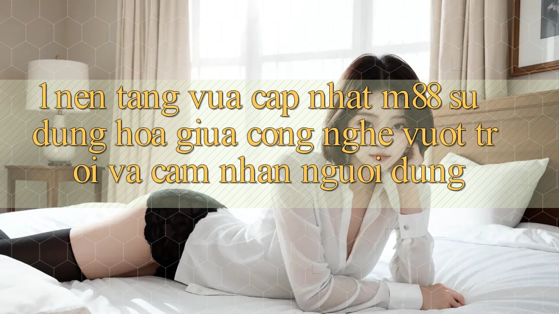 1. Nền Tảng Vừa cập nhật M88: Sự Dung hòa Giữa Công Nghệ Vượt trội Và Cảm nhận Người Dùng 1. Nền Tảng Vừa cập nhật M88: Sự Dung hòa Giữa Công Nghệ Vượt trội Và Cảm nhận Người Dùng