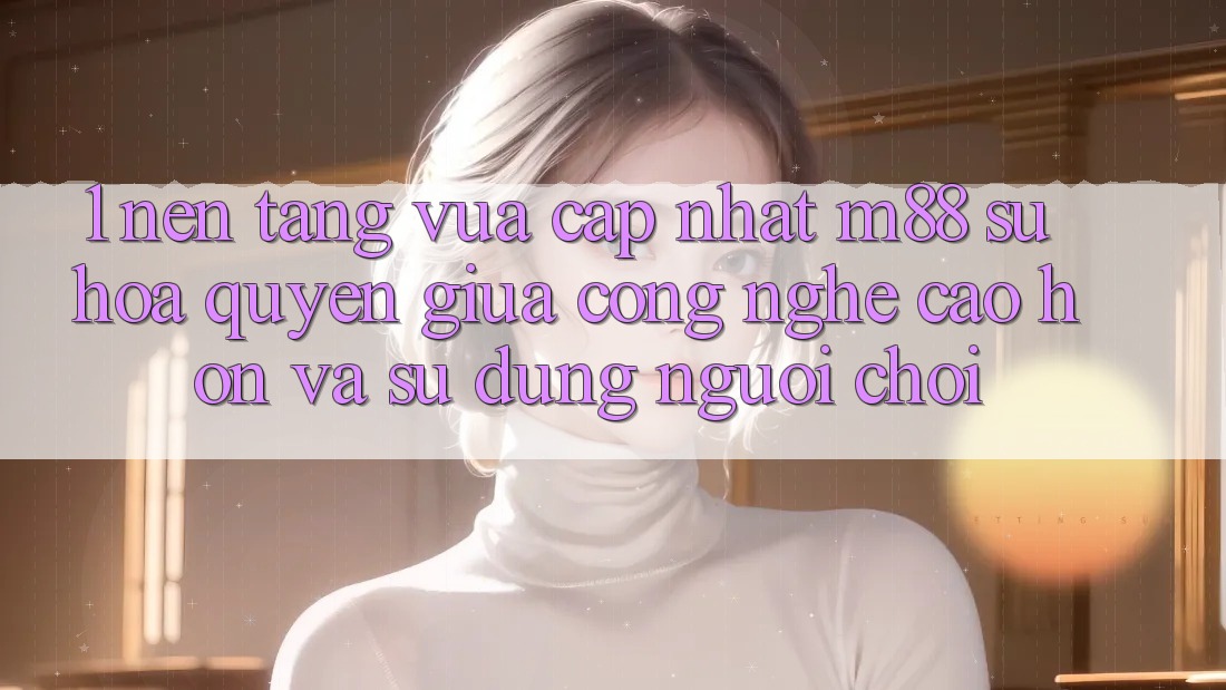 1. Nền Tảng Vừa cập nhật M88: Sự Hòa quyện Giữa Công Nghệ Cao hơn Và Sử dụng Người chơi 1. Nền Tảng Vừa cập nhật M88: Sự Hòa quyện Giữa Công Nghệ Cao hơn Và Sử dụng Người chơi