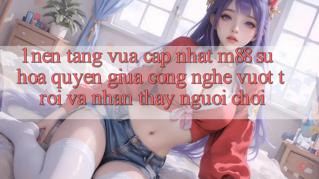 1. Nền Tảng Vừa cập nhật M88: Sự Hòa quyện Giữa Công Nghệ Vượt Trội Và Nhận thấy Người chơi 1. Nền Tảng Vừa cập nhật M88: Sự Hòa quyện Giữa Công Nghệ Vượt Trội Và Nhận thấy Người chơi