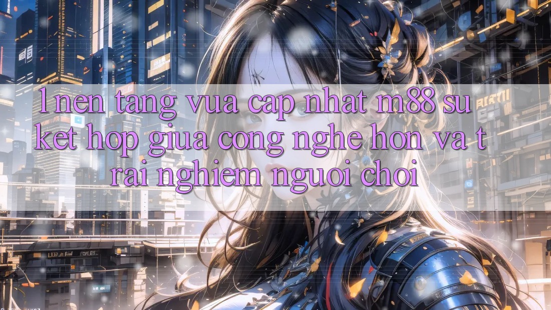 1. Nền Tảng Vừa cập nhật M88: Sự Kết Hợp Giữa Công Nghệ Hơn Và Trải Nghiệm Người chơi 1. Nền Tảng Vừa cập nhật M88: Sự Kết Hợp Giữa Công Nghệ Hơn Và Trải Nghiệm Người chơi
