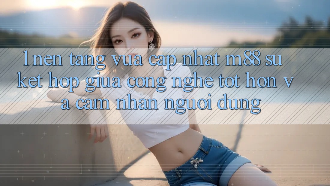 1. Nền Tảng Vừa cập nhật M88: Sự Kết Hợp Giữa Công Nghệ Tốt hơn Và Cảm nhận Người Dùng 1. Nền Tảng Vừa cập nhật M88: Sự Kết Hợp Giữa Công Nghệ Tốt hơn Và Cảm nhận Người Dùng