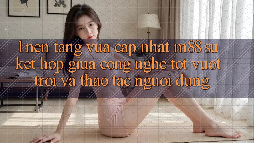 1. Nền Tảng Vừa cập nhật M88: Sự Kết Hợp Giữa Công Nghệ Tốt vượt trội Và Thao tác Người Dùng