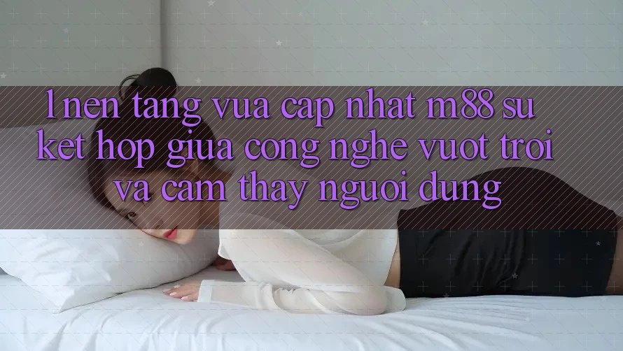1. Nền Tảng Vừa cập nhật M88: Sự Kết Hợp Giữa Công Nghệ Vượt Trội Và Cảm thấy Người Dùng 1. Nền Tảng Vừa cập nhật M88: Sự Kết Hợp Giữa Công Nghệ Vượt Trội Và Cảm thấy Người Dùng