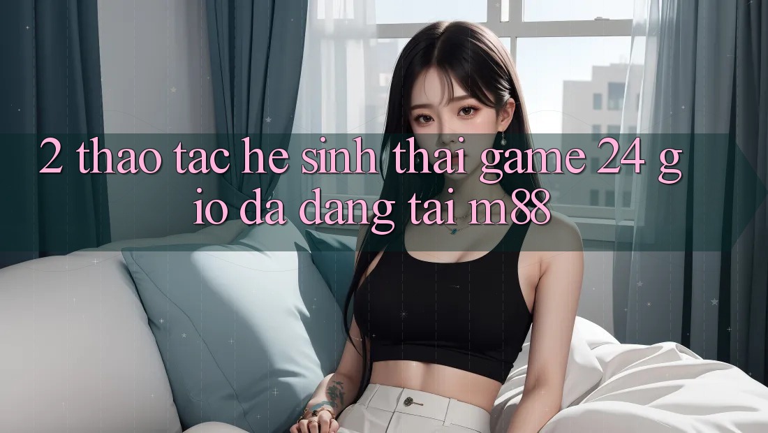 2. Thao tác Hệ Sinh Thái Game 24 Giờ Đa Dạng Tại M88