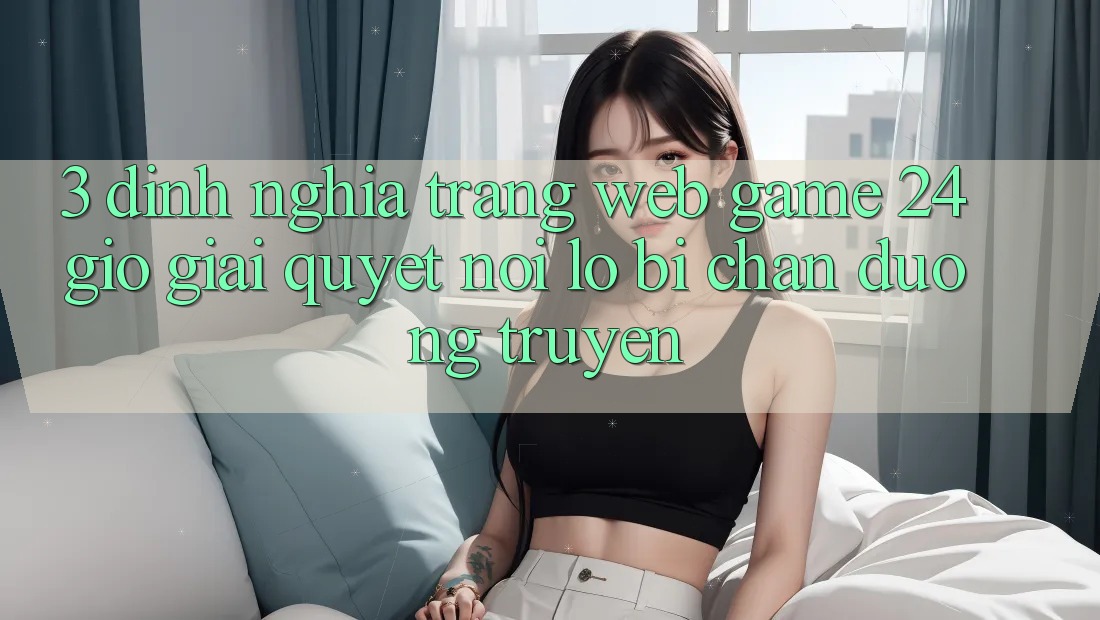 3. Định Nghĩa “Trang web Game 24 Giờ” - Giải Quyết Nỗi Lo Bị Chặn Đường Truyền