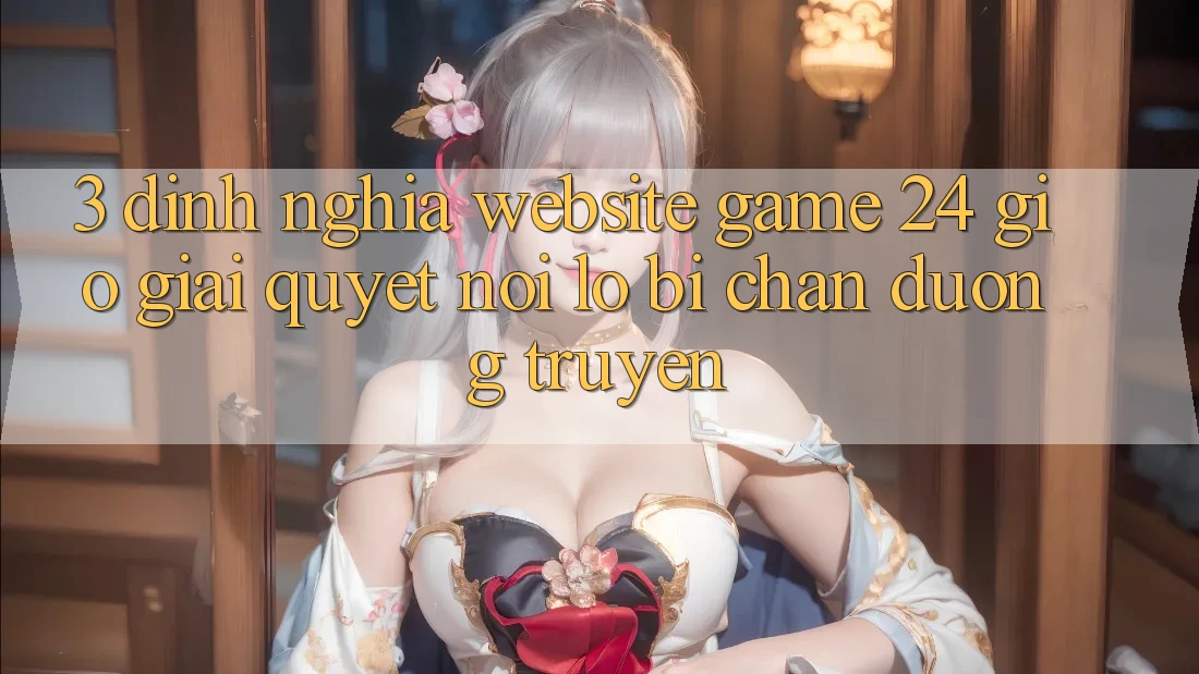3. Định Nghĩa “Website Game 24 Giờ” - Giải Quyết Nỗi Lo Bị Chặn Đường Truyền
