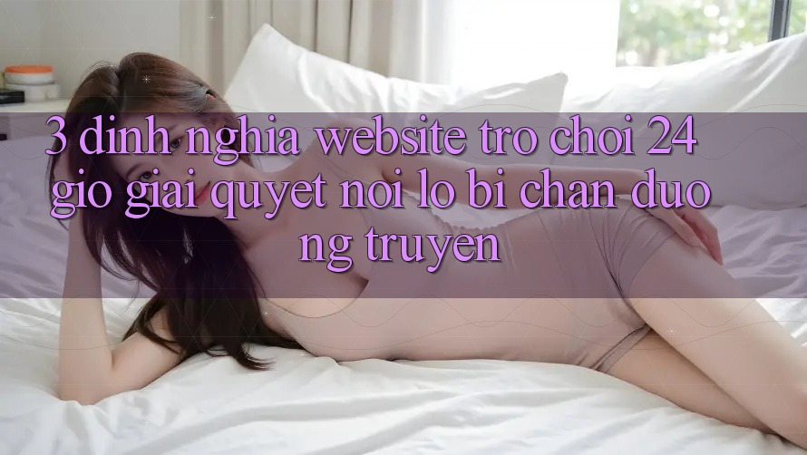 3. Định Nghĩa “Website Trò chơi 24 Giờ” - Giải Quyết Nỗi Lo Bị Chặn Đường Truyền