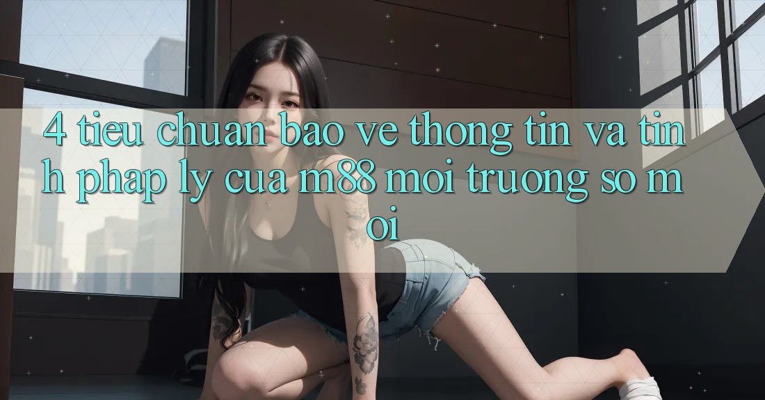 4. Tiêu Chuẩn Bảo vệ thông tin Và Tính Pháp Lý Của M88 Môi trường số Mới