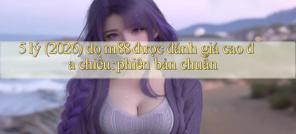 5 lý (2026) do m88 được đánh giá cao đa chiều phiên bản chuẩn