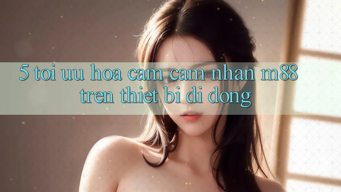5. Tối Ưu Hóa Cảm cảm nhận M88 Trên Thiết Bị Di Động