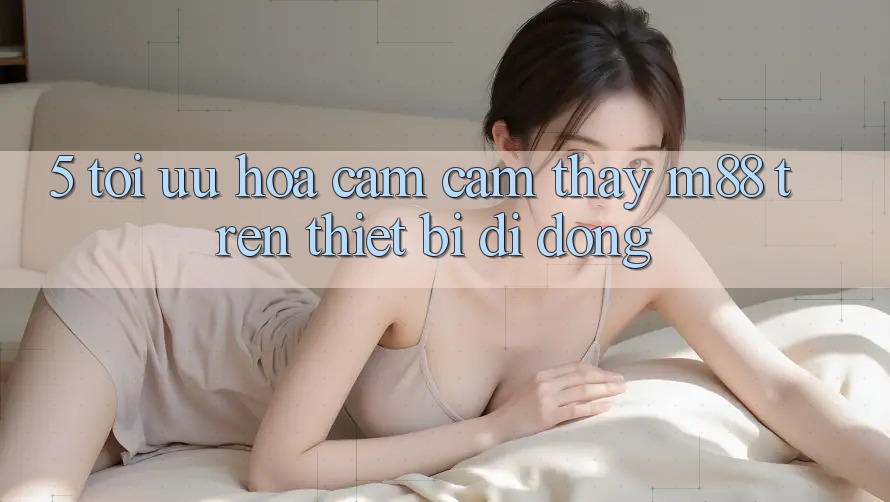 5. Tối Ưu Hóa Cảm cảm thấy M88 Trên Thiết Bị Di Động 5. Tối Ưu Hóa Cảm cảm thấy M88 Trên Thiết Bị Di Động