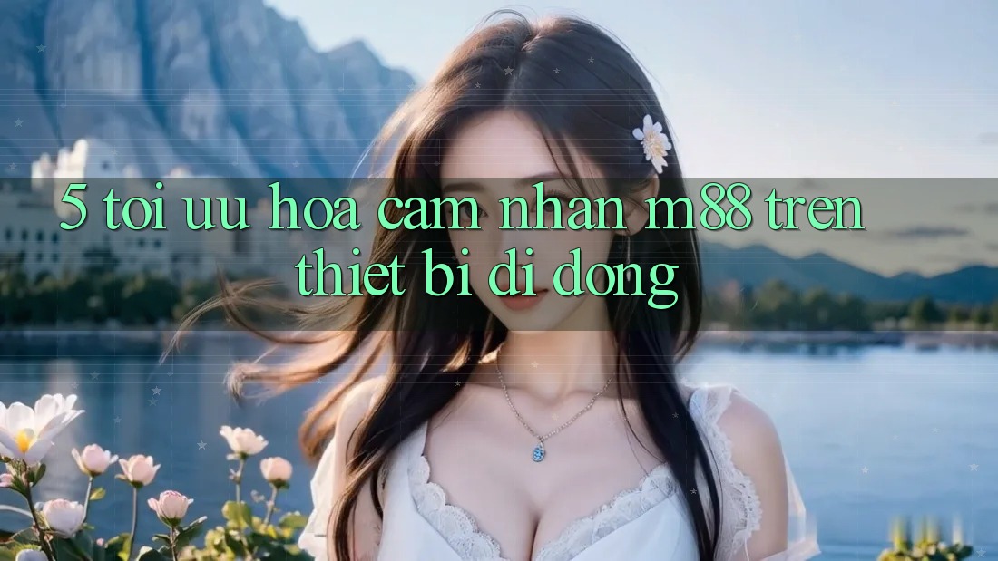 5. Tối Ưu Hóa Cảm nhận M88 Trên Thiết Bị Di Động