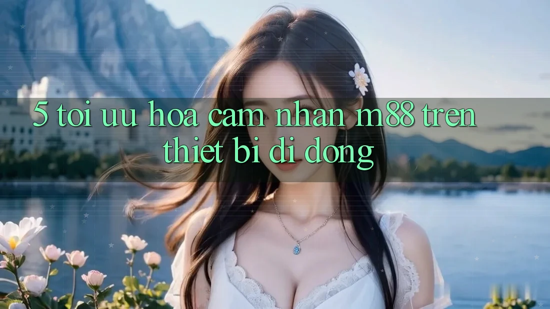 5. Tối Ưu Hóa Cảm nhận M88 Trên Thiết Bị Di Động