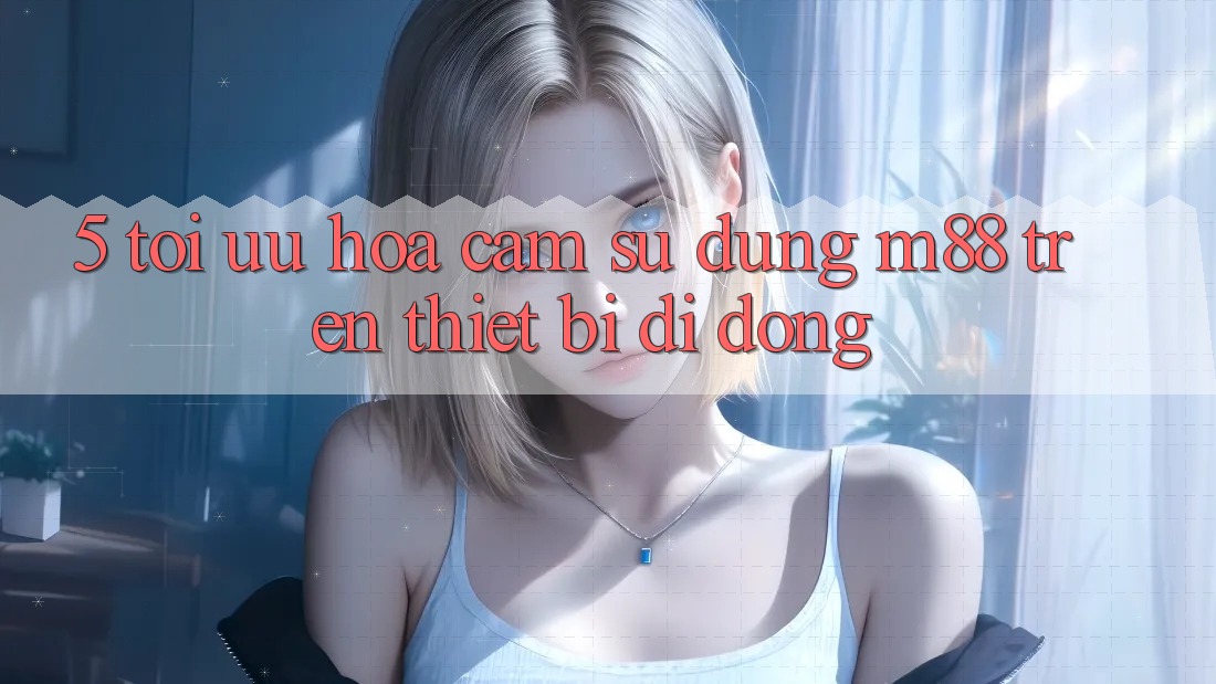 5. Tối Ưu Hóa Cảm sử dụng M88 Trên Thiết Bị Di Động