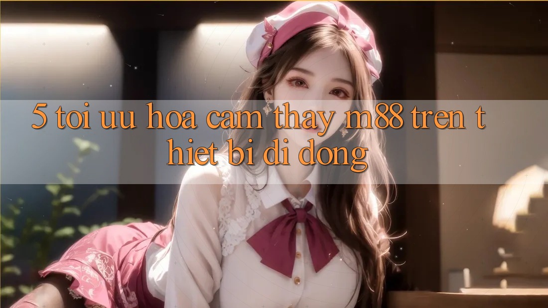 5. Tối Ưu Hóa Cảm thấy M88 Trên Thiết Bị Di Động